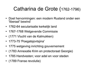 Catharina de Grote ( 1762-1796)‏ Doel hervormingen: een modern Rusland onder een 'liberaal' bewind  1762-64 secularisatie kerkelijk land  1767-1768 Wetgevende Commissie  (1771 Vlucht van de Kalmukken)  1773-75 'Poegatsjovtsjina' 1775 wetgeving inrichting gouvernement (1783 Annexatie Krim en protectoraat Georgie)  1785 Handvesten; voor adel en voor steden (1789 Franse revolutie)‏ 