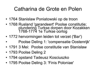 Catharina de Grote en Polen 1764 Stanislaw Poniatowski op de troon  1768 Rusland 'garandeert' Poolse constitutie;  plundering Turkse dorpen door Kozakken  1768-1774 1e Turkse oorlog  1772 hervormingen leiden tot verzet ('Bar')‏ Poolse Deling 1: 'compensatie Oostenrijk' 1791 3 Mei:  Poolse constitutie van Stanislaw 1793 Poolse Deling 2 1794 opstand Tadeusz Kosciuszko  1795 Poolse Deling 3: 'Finis Poloniae'  