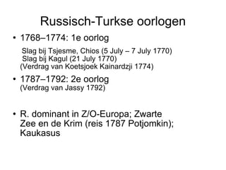Russisch-Turkse oorlogen 1768–1774: 1e oorlog  Slag bij Tsjesme, Chios (5 July – 7 July 1770)  Slag bij Kagul (21 July 1770)‏  (Verdrag van Koetsjoek Kainardzji 1774)‏ 1787–1792: 2e oorlog   (Verdrag van Jassy 1792)‏ R. dominant in Z/O-Europa; Zwarte  Zee en de Krim (reis 1787 Potjomkin); Kaukasus  