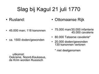 Slag bij Kagul 21 juli 1770  Rusland:  45.000 man; 118 kanonnen ca. 1500 doden/gewonden  uitkomst:  Oekraine, Noord-Kaukasus, de Krim worden Russisch  Ottomaanse Rijk  75.000 man/30.000 infanterie  45.000 cavalerie 80.000 Tataarse cavalerie* 20.000 doden/gewonden  130 kanonnen verloren  * niet deelgenomen 