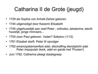 Catharina II de Grote (jeugd)‏ 1729 als Sophia von Anhalt-Zerbst geboren 1744 uitgenodigd door Keizerin Elisabeth 1745 uitgehuwelijkt aan neef Peter ; orthodox Jekaterina; slecht huwelijk; jonge minnaars...  1754 zoon Paul geboren. Vader? Saltykov (1/12)‏ 1761 Elisabet sterft. Peter III opvolger 1762 emancipatiemanifest adel; afschaffing dienstplicht adel  Peter impopulair (kerk, adel en garde met 'Pruisen')‏ Juni 1762: Catharina pleegt staatsgreep  