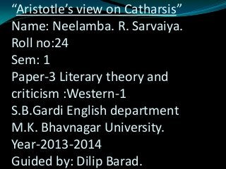 “Aristotle’s view on Catharsis”
Name: Neelamba. R. Sarvaiya.
Roll no:24
Sem: 1
Paper-3 Literary theory and
criticism :Western-1
S.B.Gardi English department
M.K. Bhavnagar University.
Year-2013-2014
Guided by: Dilip Barad.

 
