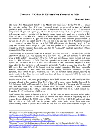 1
Catharsis & Crises in Government Finances in India
Shantanu Basu
The Public Debt Management Report1 of the Ministry of Finance (MoF) for the Q4 2016-17 makes
for interesting reading. Para 1.3 reads: “Industrial growth, as measured by index of industrial
production (IIP), declined to its slowest pace in four-months in Feb 2017 at (-) 1.2 per cent as
compared to 1.9 per cent a year ago, led by a fall in manufacturing activity and production of capital
and consumer goods……growth in all the industry groups except basic goods was in negative in Feb
2017 over the…….previous year. Production of capital goods declined 3.4 per cent in February 2017
as compared to a decline of 9.3 per cent in the year-ago period while consumer goods declined 5.6
per cent in Feb 2017 as against growth of 0.6 per cent in the year ago period. Manufacturing sector
………contracted by about 2.0 per cent in Feb 2017 while growth rates in mining (weight 14.2 per
cent) and electricity sector (weight 10.3 per cent) were positive at 3.3 per cent and 0.3 per cent,
respectively. On the cumulative basis, in the Apr-Feb 2017 period, IIP registered a growth of 0.4% as
compared to 2.6% a year ago”.
Notwithstanding such dismal scenario, the Controller General of Accounts (CGA) says gross receipts
of the Govt. of India (GoI) rose by nearly Rs. 2 lakh crore – Rs. 12.58 lakh crore and Rs. 14.40 lakh
crore in 2016 and 2017 respectively2. Of a Rs. 19.75 lakh crore budget, interest payment took away
about Rs. 4.80 lakh crore, i.e. 24%. Non-Plan expenditure on revenue account took away another
approx. Rs 8 lakh crore or 41%. In effect about two-thirds of GoI’s expenditure budget for 2016-17
owed either to debt servicing or self-sustenance respectively. Needless to add, only about Rs. 1.85
lakh crore, less than 10% of the budget, went into capital expenditure. This figure incidentally
includes construction of new office and technical buildings, residential complexes for govt.
personnel, major repairs to govt. installations, and 1-5% for execution agency charges, reducing the
public benefit further. Thus there are hardly any funds left from the balance 25-30% for states and
other consuming Ministries.
Revenue deficit of Rs. 5.35 crore (projected gross fiscal deficit to cross Rs. 6 lakh crore by the MoF
document above) is thus invariable. Para 2.3.1 of the MoF’s report3 shows that GoI borrowed Rs.
5.82 lakh crore in 2016-17, nominally less than in 2015-16. Para 4.1 of the same MoF Report adds
that “The total Public Debt (excluding liabilities under the ‘Public Account’) of the Government
provisionally decreased to Rs. 6,066,312 crore at end-March 2017 from Rs. 6,184,106 crore at end-
December 2016”, i.e. about Rs. 60 lakh crore.
CGA’s online data shows a shortfall of about Rs. 41000 crore on non-tax revenues against revised
estimates, probably reflective of the failure of telecom and other auctions. Compounding this is a
revenue decline of about Rs. 38000 crore in 2016-17 over 2015-16. In 2017-18 and onward either
GOI or states, or both, will have to provide public sector banks whose farm loans were
waived/awaiting waiver to provide for at least Rs. one lakh plus crore in the respective budgets. Niti
1 Ministry of Finance: Public Debt Management Quarterly Report Jan-Mar, 2017 extracted on Jul 7, 2017 from
http://dea.gov.in/sites/default/files/Quarterly%20Report%20on%20Public%20Debt%20Management_Q4%202016 -
17%20%28Jan-Mar%202017%29.pdf , p.3
2 Controller General of Accounts, Extracted on Jul 7, 2017 from
http://www.cga.nic.in/MonthlyReport/Published/3/2016-2017.aspx
3 Ministry of Finance: Public Debt Management Quarterly Report Jan-Mar, 2017 extracted on Jul 7, 2017 from
http://dea.gov.in/sites/default/files/Quarterly%20Report%20on%20Public%20Debt%20Management_Q4%202016-
17%20%28Jan-Mar%202017%29.pdf,p. 6
 