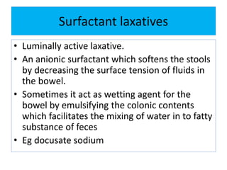 Surfactant laxatives
• Luminally active laxative.
• An anionic surfactant which softens the stools
by decreasing the surface tension of fluids in
the bowel.
• Sometimes it act as wetting agent for the
bowel by emulsifying the colonic contents
which facilitates the mixing of water in to fatty
substance of feces
• Eg docusate sodium
 