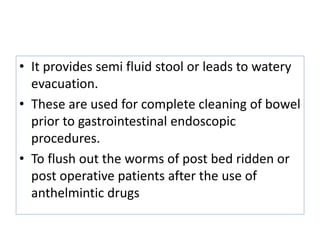 • It provides semi fluid stool or leads to watery
evacuation.
• These are used for complete cleaning of bowel
prior to gastrointestinal endoscopic
procedures.
• To flush out the worms of post bed ridden or
post operative patients after the use of
anthelmintic drugs
 