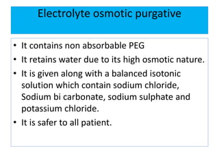 Electrolyte osmotic purgative
• It contains non absorbable PEG
• It retains water due to its high osmotic nature.
• It is given along with a balanced isotonic
solution which contain sodium chloride,
Sodium bi carbonate, sodium sulphate and
potassium chloride.
• It is safer to all patient.
 