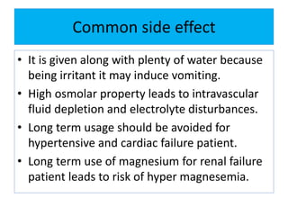 Common side effect
• It is given along with plenty of water because
being irritant it may induce vomiting.
• High osmolar property leads to intravascular
fluid depletion and electrolyte disturbances.
• Long term usage should be avoided for
hypertensive and cardiac failure patient.
• Long term use of magnesium for renal failure
patient leads to risk of hyper magnesemia.
 