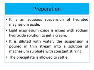 Preparation
• It is an aqueous suspension of hydrated
magnesium oxide.
• Light magnesium oxide is mixed with sodium
hydroxide solution to get a cream.
• It is diluted with water; the suspension is
poured in thin stream into a solution of
magnesium sulphate with constant stirring.
• The precipitate is allowed to settle .
 