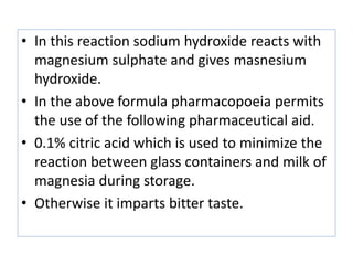 • In this reaction sodium hydroxide reacts with
magnesium sulphate and gives masnesium
hydroxide.
• In the above formula pharmacopoeia permits
the use of the following pharmaceutical aid.
• 0.1% citric acid which is used to minimize the
reaction between glass containers and milk of
magnesia during storage.
• Otherwise it imparts bitter taste.
 