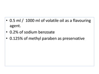 • 0.5 ml / 1000 ml of volatile oil as a flavouring
agent.
• 0.2% of sodium benzoate
• 0.125% of methyl paraben as preservative
 