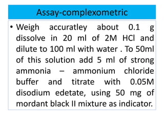 Assay-complexometric
• Weigh accuratley about 0.1 g
dissolve in 20 ml of 2M HCl and
dilute to 100 ml with water . To 50ml
of this solution add 5 ml of strong
ammonia – ammonium chloride
buffer and titrate with 0.05M
disodium edetate, using 50 mg of
mordant black II mixture as indicator.
 