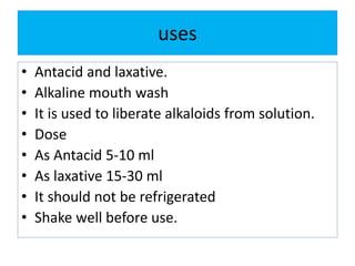 uses
• Antacid and laxative.
• Alkaline mouth wash
• It is used to liberate alkaloids from solution.
• Dose
• As Antacid 5-10 ml
• As laxative 15-30 ml
• It should not be refrigerated
• Shake well before use.
 