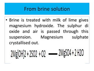 From brine solution
• Brine is treated with milk of lime gives
magnesium hydroxide. The sulphur di
oxide and air is passed through this
suspension. Magnesium sulphate
crystallised out.
 