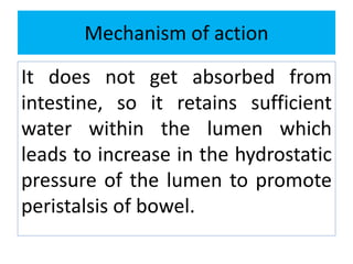 Mechanism of action
It does not get absorbed from
intestine, so it retains sufficient
water within the lumen which
leads to increase in the hydrostatic
pressure of the lumen to promote
peristalsis of bowel.
 