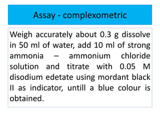 Assay - complexometric
Weigh accurately about 0.3 g dissolve
in 50 ml of water, add 10 ml of strong
ammonia – ammonium chloride
solution and titrate with 0.05 M
disodium edetate using mordant black
II as indicator, untill a blue colour is
obtained.
 
