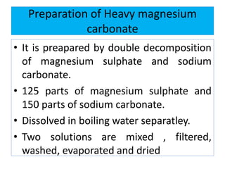 Preparation of Heavy magnesium
carbonate
• It is preapared by double decomposition
of magnesium sulphate and sodium
carbonate.
• 125 parts of magnesium sulphate and
150 parts of sodium carbonate.
• Dissolved in boiling water separatley.
• Two solutions are mixed , filtered,
washed, evaporated and dried
 