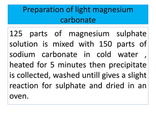 Preparation of light magnesium
carbonate
125 parts of magnesium sulphate
solution is mixed with 150 parts of
sodium carbonate in cold water ,
heated for 5 minutes then precipitate
is collected, washed untill gives a slight
reaction for sulphate and dried in an
oven.
 