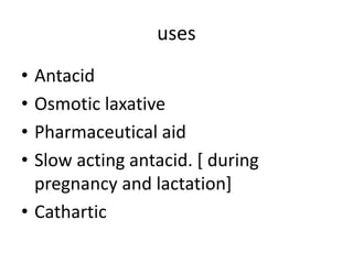 uses
• Antacid
• Osmotic laxative
• Pharmaceutical aid
• Slow acting antacid. [ during
pregnancy and lactation]
• Cathartic
 