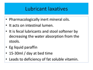 Lubricant laxatives
• Pharmacologically inert mineral oils.
• It acts on intestinal lumen.
• It is fecal lubricants and stool softener by
decreasing the water absorption from the
stools.
• Eg liquid paraffin
• 15-30ml / day at bed time
• Leads to deficiency of fat soluble vitamin.
 