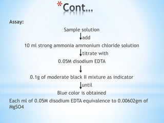*
Assay:
Sample solution
add
10 ml strong ammonia ammonium chloride solution
titrate with
0.05M disodium EDTA
0.1g of moderate black II mixture as indicator
until
Blue color is obtained
Each ml of 0.05M disodium EDTA equivalence to 0.00602gm of
MgSO4
 
