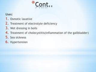 *
Uses:
1. Osmotic laxative
2. Treatment of electrolyte deficiency
3. Wet dressing in boils
4. Treatment of cholecystitis(inflammation of the gallbladder)
5. Sea sickness
6. Hypertension
 