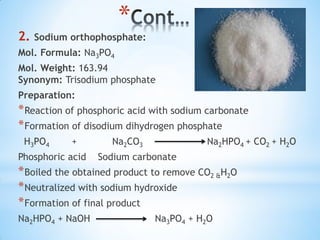 *
2. Sodium orthophosphate:
Mol. Formula: Na3PO4
Mol. Weight: 163.94
Synonym: Trisodium phosphate
Preparation:
*Reaction of phosphoric acid with sodium carbonate
*Formation of disodium dihydrogen phosphate
H3PO4 + Na2CO3 Na2HPO4 + CO2 + H2O
Phosphoric acid Sodium carbonate
*Boiled the obtained product to remove CO2 &H2O
*Neutralized with sodium hydroxide
*Formation of final product
Na2HPO4 + NaOH Na3PO4 + H2O
 
