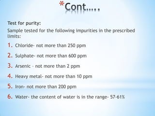 *
Test for purity:
Sample tested for the following impurities in the prescribed
limits:
1. Chloride- not more than 250 ppm
2. Sulphate- not more than 600 ppm
3. Arsenic – not more than 2 ppm
4. Heavy metal- not more than 10 ppm
5. Iron- not more than 200 ppm
6. Water- the content of water is in the range- 57-61%
 