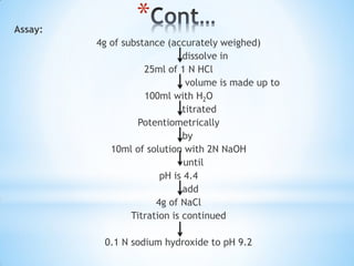 *Assay:
4g of substance (accurately weighed)
dissolve in
25ml of 1 N HCl
volume is made up to
100ml with H2O
titrated
Potentiometrically
by
10ml of solution with 2N NaOH
until
pH is 4.4
add
4g of NaCl
Titration is continued
0.1 N sodium hydroxide to pH 9.2
 