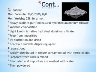 *
3. Kaolin:
Mol. Formula: Al2O32SiO2.H2O
Mol. Weight: 258.16 g/mol
*Heavy kaolin is purified natural hydrated aluminium silicate
*Variable composition
*Light kaolin is native hydrated aluminum silicate
*Free from impurities
*By elutriation and dried
*Contain a suitable dispersing agent
Preparation:
*Widely distributed in nature contaminated with ferric oxides
*Prepared when rock is mined
*Evacuated and impurities are washed with water
*Then powdered
 
