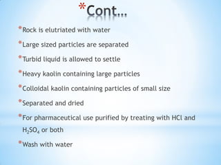*
*Rock is elutriated with water
*Large sized particles are separated
*Turbid liquid is allowed to settle
*Heavy kaolin containing large particles
*Colloidal kaolin containing particles of small size
*Separated and dried
*For pharmaceutical use purified by treating with HCl and
H2SO4 or both
*Wash with water
 