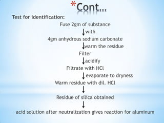 *
Test for identification:
Fuse 2gm of substance
with
4gm anhydrous sodium carbonate
warm the residue
Filter
acidify
Filtrate with HCl
evaporate to dryness
Warm residue with dil. HCl
Residue of silica obtained
acid solution after neutralization gives reaction for aluminum
 