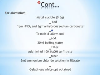 *
For aluminium:
Metal cucible (0.5g)
add
1gm HNO3 and 3gm anhydrous sodium carbonate
To melt & allow cool
add
20ml boiling water
filter
Add 1ml of 10M NaOH to filtrate
filter
3ml ammonium chloride solution in filtrate
Gelatinous white ppt obtained
 