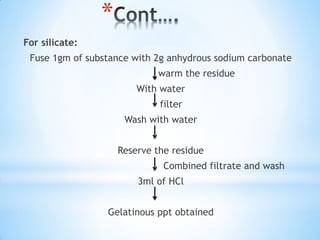 *
For silicate:
Fuse 1gm of substance with 2g anhydrous sodium carbonate
warm the residue
With water
filter
Wash with water
Reserve the residue
Combined filtrate and wash
3ml of HCl
Gelatinous ppt obtained
 