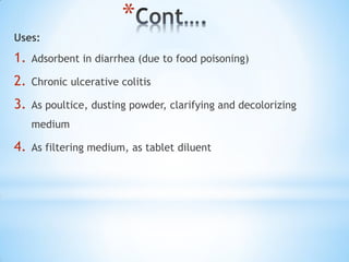 *
Uses:
1. Adsorbent in diarrhea (due to food poisoning)
2. Chronic ulcerative colitis
3. As poultice, dusting powder, clarifying and decolorizing
medium
4. As filtering medium, as tablet diluent
 