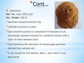 *
4. Bentonite:
Mol. For. Al2O3.4SiO2.H2O
Mol. Weight: 360.31
*absorbent natural smectite clay
*colloidal structure in water
*Each smectite particle is composed of thousands of sub
microscopic platelets stacked in a sandwich fashion with a
layer of water between each
*Clay formed by the alteration of minute glass particles
derived from volcanic ash
*It was named for Fort Benton, Mont., near which it was
discovered
 
