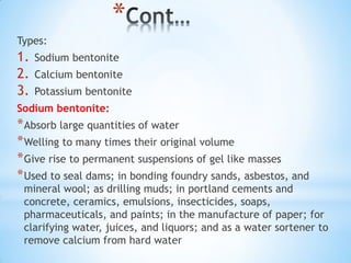 *
Types:
1. Sodium bentonite
2. Calcium bentonite
3. Potassium bentonite
Sodium bentonite:
*Absorb large quantities of water
*Welling to many times their original volume
*Give rise to permanent suspensions of gel like masses
*Used to seal dams; in bonding foundry sands, asbestos, and
mineral wool; as drilling muds; in portland cements and
concrete, ceramics, emulsions, insecticides, soaps,
pharmaceuticals, and paints; in the manufacture of paper; for
clarifying water, juices, and liquors; and as a water sortener to
remove calcium from hard water
 