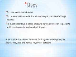 *
*To treat acute constipation
*To remove solid material from intestine prior to certain X-rays
studies
*To avoid hazardous in blood pressure during defecation in patients
with cardiovascular and cerebral disorder
Note: cathartics are not intended for long-term therapy as the
patient may lose the normal rhythm of defecate
 