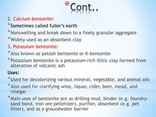 *
2. Calcium bentonite:
*Sometimes called fuller’s earth
*Nonswelling and break down to a finely granular aggregate
*Widely used as an absorbent clay
3. Potassium bentonite:
*Also known as potash bentonite or K-bentonite
*Potassium bentonite is a potassium-rich illitic clay formed from
alteration of volcanic ash
Uses:
*Used for decolorizing various mineral, vegetable, and animal oils
*Also used for clarifying wine, liquor, cider, beer, mead, and
vinegar
*Main uses of bentonite are as drilling mud, binder (e.g. foundry-
sand bond, iron ore pelletizer), purifier, absorbent (e.g. pet
litter), and as a groundwater barrier
 
