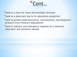 *
*Used as a base for many dermatologic formulas
*Used as a desiccant due to its adsorption properties
*Used to protect pharmaceutical, nutraceutical, and diagnostic
products from moisture degradation
*Used in industry and emergency response as a chemical
absorbent and container sealant
 