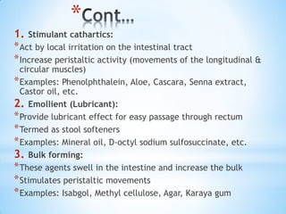*
1. Stimulant cathartics:
*Act by local irritation on the intestinal tract
*Increase peristaltic activity (movements of the longitudinal &
circular muscles)
*Examples: Phenolphthalein, Aloe, Cascara, Senna extract,
Castor oil, etc.
2. Emollient (Lubricant):
*Provide lubricant effect for easy passage through rectum
*Termed as stool softeners
*Examples: Mineral oil, D-octyl sodium sulfosuccinate, etc.
3. Bulk forming:
*These agents swell in the intestine and increase the bulk
*Stimulates peristaltic movements
*Examples: Isabgol, Methyl cellulose, Agar, Karaya gum
 