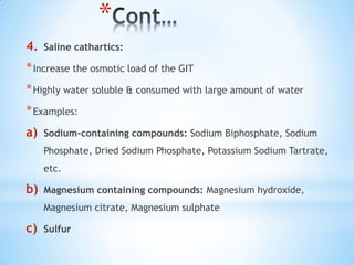 *
4. Saline cathartics:
*Increase the osmotic load of the GIT
*Highly water soluble & consumed with large amount of water
*Examples:
a) Sodium-containing compounds: Sodium Biphosphate, Sodium
Phosphate, Dried Sodium Phosphate, Potassium Sodium Tartrate,
etc.
b) Magnesium containing compounds: Magnesium hydroxide,
Magnesium citrate, Magnesium sulphate
c) Sulfur
 