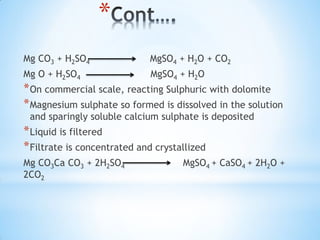 *
Mg CO3 + H2SO4 MgSO4 + H2O + CO2
Mg O + H2SO4 MgSO4 + H2O
*On commercial scale, reacting Sulphuric with dolomite
*Magnesium sulphate so formed is dissolved in the solution
and sparingly soluble calcium sulphate is deposited
*Liquid is filtered
*Filtrate is concentrated and crystallized
Mg CO3Ca CO3 + 2H2SO4 MgSO4 + CaSO4 + 2H2O +
2CO2
 