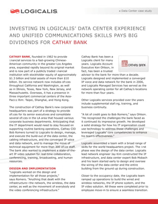a Data Center case study




INVESTING IN LOGICALIS’ DATA CENTER EXPERIENCE
AND UNIFIED COMMUNICATIONS SKILLS PAYS BIG
DIVIDENDS FOR CATHAY BANK

CATHAY BANK, founded in 1962 to provide                Cathay Bank has been a
ﬁnancial services to a fast-growing Chinese-           Logicalis client for many
American community in the greater Los Angeles          years. Logicalis Account
area, expanded rapidly beyond its original market      Executive Ken Ohlson, in
and is now part of a publicly traded ﬁnancial          fact, has been a trusted
institution with stockholder equity of approximately   advisor to the bank for more than a decade.
$1.3 billion and total assets of more than $10         Logicalis designed and implemented a converged
billion. Its service network now includes ofﬁces       IP voice and data network for the bank in 2006,
throughout California and Washington, as well          and Logicalis Managed Services has served as the
as in Illinois, Texas, New York, New Jersey, and       network operating center for all Cathay’s locations
Massachusetts. Overseas, it has a presence in          for more than four years.
three important commercial centers of the Asia-
Paciﬁc Rim: Taipei, Shanghai, and Hong Kong.           Other Logicalis services provided over the years
                                                       include supplemental stafﬁng, training, and
The construction of Cathay Bank’s new corporate        business continuity.
headquarters was part of a strategy to provide
ofﬁces for its senior executives and consolidate       “A lot of credit goes to Bob Romero,” says Ohlson.
several ofﬁces in the LA area that housed various      “He recognized the challenges the bank faced as
corporate business departments. Anticipating that      it continued its impressive growth. He developed
the IT department would need to stay focused on        a solid strategy for how his IT organization could
supporting routine banking operations, Cathay CIO      use technology to address those challenges and
Bob Romero turned to Logicalis to design, manage,      leveraged Logicalis’ core competencies to enhance
and execute the build-out of the data center, the      his team’s effectiveness.”
cabling infrastructure, and the converged IP voice
and data network, and to manage the move of            Logicalis assembled a team with a broad range of
technical equipment for more than 300 ofﬁce staff.     skills for the world headquarters project. The ﬁrst
The bank also wanted to implement a state-of-the-      phase was the design of the data center. Logicalis
art IP video solution for real-time collaboration,     lead network engineer Jay Kim constructed the IP
conferencing, training, broadcasting, and human        infrastructure, and data center expert Bob Mobach
resources.                                             and his team started early to design and oversee
                                                       the wiring of the data center and the entire
DESIGN AND IMPLEMENTATION                              building from the ground up during construction.
“Logicalis worked on the design and
implementation for all those projects,”                Closer to the occupancy date, the Logicalis team
says Romero. “Anything that dealt with the             ramped up operations to build the wired and
infrastructure—the network, the wireless, the data     wireless networks, the IP phone system, and the
center, as well as the movement of everybody and       IP video solution. All these were completed prior to
the video conferencing infrastructure.”                employee move-in to ensure a seamless transition.
 