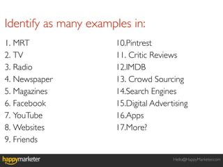 Identify as many examples in:
1. MRT                10.Pintrest
2. TV                 11. Critic Reviews
3. Radio              12.IMDB
4. Newspaper          13. Crowd Sourcing
5. Magazines          14.Search Engines
6. Facebook           15.Digital Advertising
7. YouTube            16.Apps
8. Websites           17.More?
9. Friends

                                       Hello@HappyMarketer.com
 