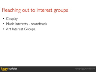 Reaching out to interest groups
• Cosplay
• Music interests - soundtrack
• Art Interest Groups




                                  Hello@HappyMarketer.com
 