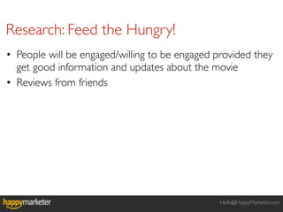 Research: Feed the Hungry!
• People will be engaged/willing to be engaged provided they
  get good information and updates about the movie
• Reviews from friends




                                                Hello@HappyMarketer.com
 