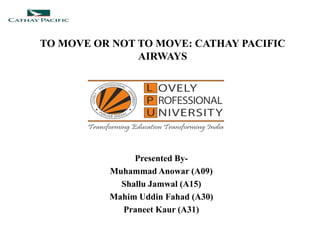 TO MOVE OR NOT TO MOVE: CATHAY PACIFIC
AIRWAYS
Presented By-
Muhammad Anowar (A09)
Shallu Jamwal (A15)
Mahim Uddin Fahad (A30)
Praneet Kaur (A31)
 