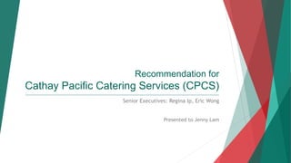 Recommendation for
Cathay Pacific Catering Services (CPCS)
____________________________________________________________________________________________________________________
Senior Executives: Regina Ip, Eric Wong
Presented to Jenny Lam
 