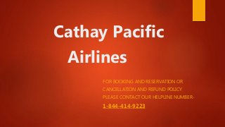 Cathay Pacific
Airlines
FOR BOOKING AND RESERVATION OR
CANCELLATION AND REFUND POLICY
PLEASE CONTACT OUR HELPLINE NUMBER-
1-844-414-9223
 