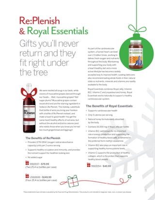 11
We were nestled all snug in our beds, while
visions of muscadine grapes danced through
our heads…. Wait, muscadine grapes? Not
sugar plums? Muscadine grapes contain
resveratrol and are the starring ingredient in
Vollara’s Re:Plenish. This holiday, substitute
that bottle of wine you bring your hostess
with a bottle of Re:Plenish instead, and
make a toast to good health! You get the
same heart-healthy effects of red wine, but
without the alcohol and extra calories (and
who needs those when you know you’ve had
too much gingerbread and eggnog)!
These statements have not been evaluated by the Food and Drug Administration. This product is not intended to diagnose, treat, cure, or prevent any disease.
Giftsyou’llnever
returnandthey
fitrightunder
thetree
The Benefits of Re:Plenish
•	 Provides 3776 ORAC (oxygen radical absorbance
capacity) units per 2 ounce serving
•	 Supports healthy circulation and immunity, and provides
the nutrient support for healthier looking skin
•	 No added sugar
9910037 • $79.99
(Two 25.4 oz bottles per case)
US60606 • $149.99
(Four 25.4 oz bottles per case)
As part of the cardiovascular
system, a human heart can beat
over 2.5 billion times, working to
deliver fresh oxygen and nutrients
throughout the body. Maintaining
and supporting your body with
a heart-healthy diet and a more
active lifestyle has become a widely
accepted way to improve health. Leading dieticians
also recommend eating whole foods in their natural
state so nutrients, minerals and vitamins are readily
available to the body.
Royal Essentials combines Royal Jelly, Vitamin
B12, Vitamin C and unpasteurized honey. Royal
Essentials works naturally to support a healthy
cardiovascular system.
•	 Supports cardiovascular health
•	 Only 5 calories per serving
•	 Natural honey formula easily absorbed
by the body
•	 Contains 16,000 mg of Royal Jelly per bottle
•	 Vitamin B12, well-known for its important
role in energy production and supporting the
formation of healthy blood cells, is delivered in
the preferred form methyl cobalamine
•	 Vitamin B12 also plays an important role in
supporting healthy homocysteine levels
•	 Vitamin C supports the production of healthy
collagen, which is the protein that supports
healthy blood vessels
The Benefits of Royal Essentials
9910054 • $49.99
Re:Plenish
 RoyalEssentials
 